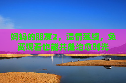 妈妈的朋友2，温情延续，免费观看也能共赴治愈时光