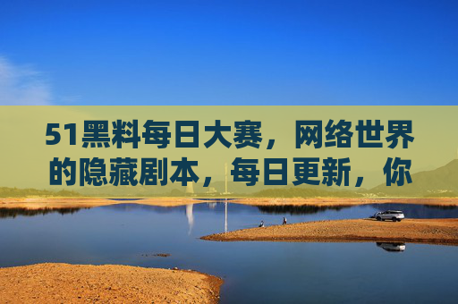 51黑料每日大赛，网络世界的隐藏剧本，每日更新，你敢来揭底吗？