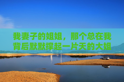 我妻子的姐姐，那个总在我背后默默撑起一片天的大姐姐