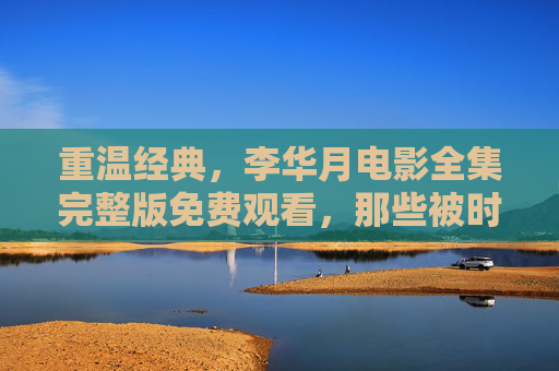 重温经典，李华月电影全集完整版免费观看，那些被时光珍藏的银幕故事