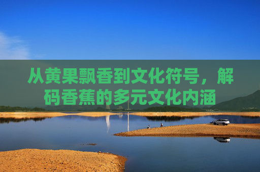 从黄果飘香到文化符号，解码香蕉的多元文化内涵