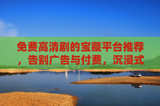 免费高清剧的宝藏平台推荐，告别广告与付费，沉浸式追剧新体验