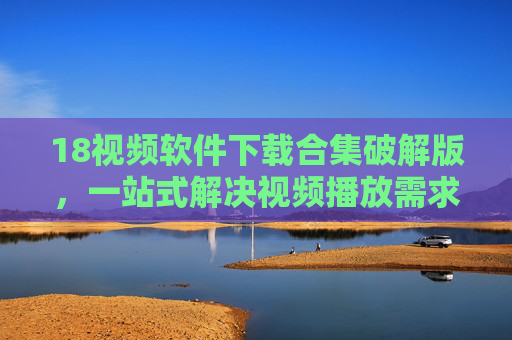 18视频软件下载合集破解版，一站式解决视频播放需求，破解版功能全解析与安全提醒