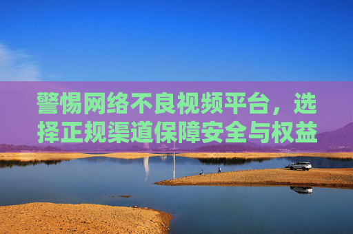 警惕网络不良视频平台，选择正规渠道保障安全与权益