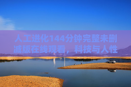 人工进化144分钟完整未删减版在线观看，科技与人性碰撞的硬核科幻，沉浸式体验未来进化