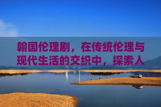 翰国伦理剧，在传统伦理与现代生活的交织中，探索人性的边界与道德的坚守