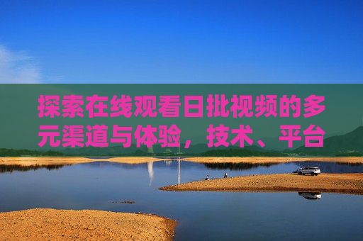 探索在线观看日批视频的多元渠道与体验，技术、平台与用户视角分析