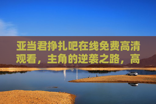 亚当君挣扎吧在线免费高清观看，主角的逆袭之路，高清画质助你沉浸追剧