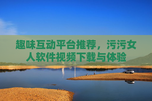 趣味互动平台推荐，污污女人软件视频下载与体验