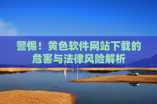 警惕！黄色软件网站下载的危害与法律风险解析
