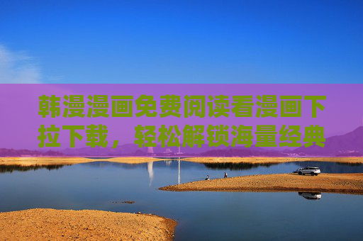 韩漫漫画免费阅读看漫画下拉下载，轻松解锁海量经典，一键下拉畅享追漫乐趣