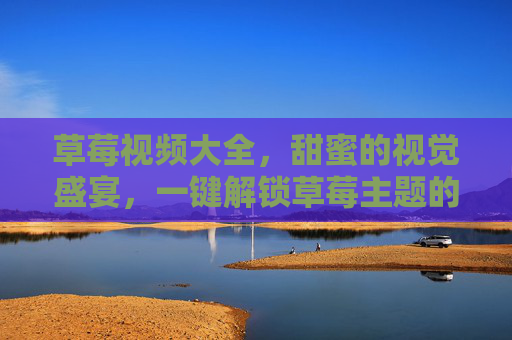 草莓视频大全，甜蜜的视觉盛宴，一键解锁草莓主题的多元精彩内容