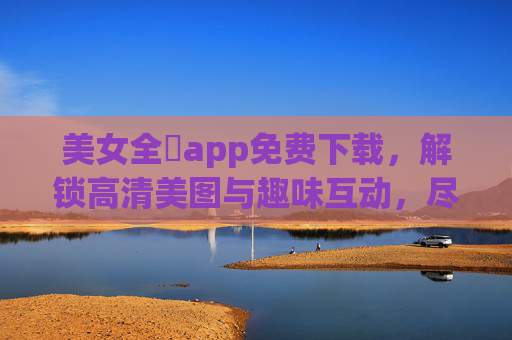 美女全婐app免费下载，解锁高清美图与趣味互动，尽享专属娱乐新体验