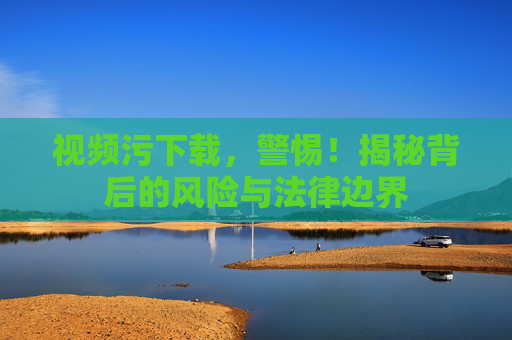 视频污下载，警惕！揭秘背后的风险与法律边界