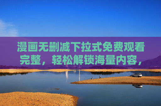 漫画无删减下拉式免费观看完整，轻松解锁海量内容，畅享无缝阅读体验