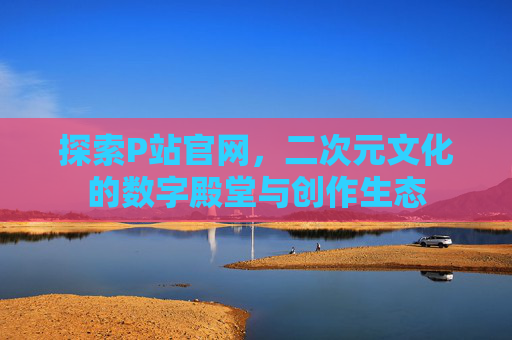 探索P站官网，二次元文化的数字殿堂与创作生态