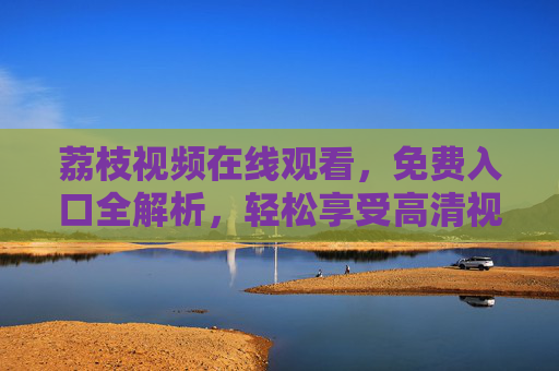 荔枝视频在线观看，免费入口全解析，轻松享受高清视频盛宴