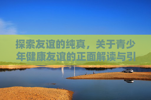 探索友谊的纯真，关于青少年健康友谊的正面解读与引导