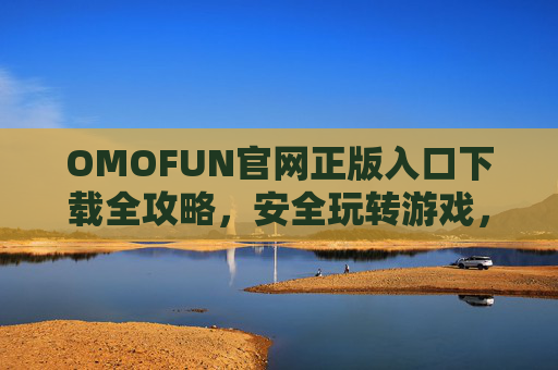 OMOFUN官网正版入口下载全攻略，安全玩转游戏，远离盗版陷阱
