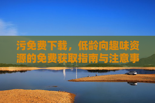 污免费下载，低龄向趣味资源的免费获取指南与注意事项