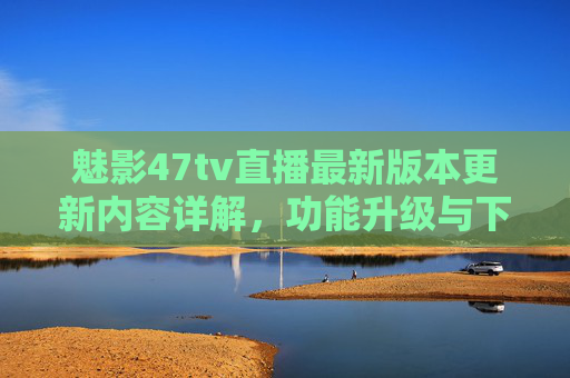 魅影47tv直播最新版本更新内容详解，功能升级与下载指南，畅享高清直播新体验