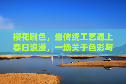 樱花刷色，当传统工艺遇上春日浪漫，一场关于色彩与时光的邂逅