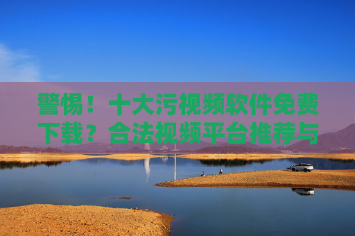 警惕！十大污视频软件免费下载？合法视频平台推荐与安全提示