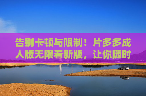 告别卡顿与限制！片多多成人版无限看新版，让你随时随地无限畅刷