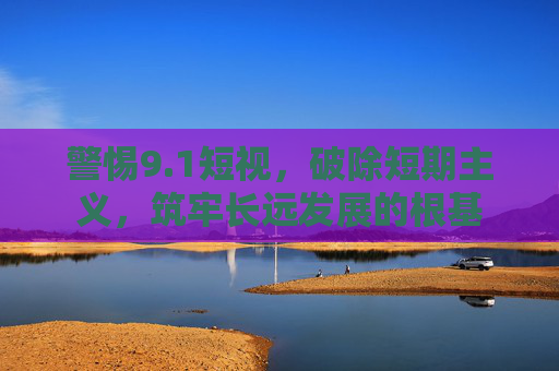 警惕9.1短视，破除短期主义，筑牢长远发展的根基