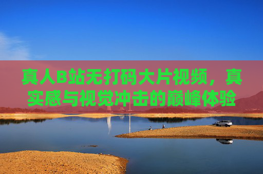 真人B站无打码大片视频，真实感与视觉冲击的巅峰体验