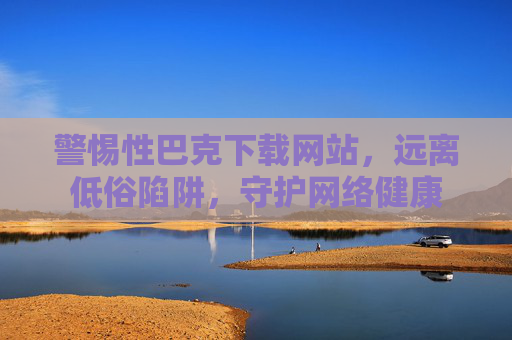 警惕性巴克下载网站，远离低俗陷阱，守护网络健康