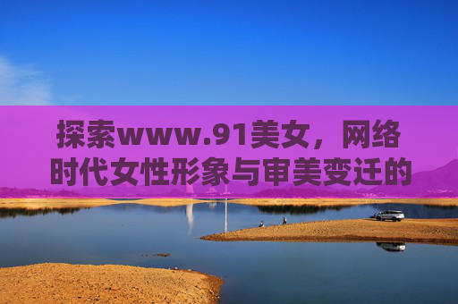 探索www.91美女，网络时代女性形象与审美变迁的多元镜像