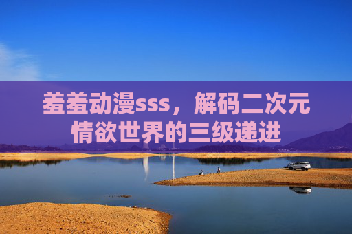 羞羞动漫sss，解码二次元情欲世界的三级递进