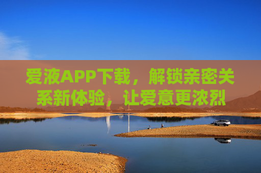 爱液APP下载，解锁亲密关系新体验，让爱意更浓烈