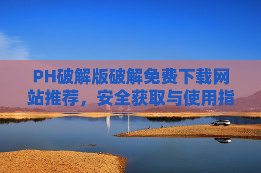 PH破解版破解免费下载网站推荐，安全获取与使用指南