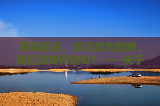 草莓视频，当污成为新宠，我们该如何自处？——关于污污污污内容的反思