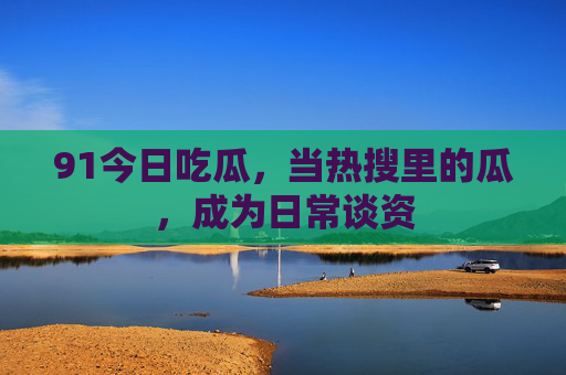 91今日吃瓜，当热搜里的瓜，成为日常谈资