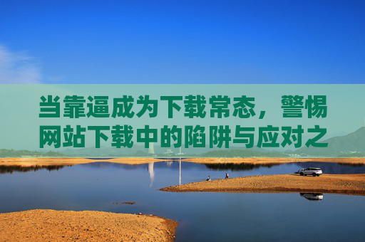 当靠逼成为下载常态，警惕网站下载中的陷阱与应对之道