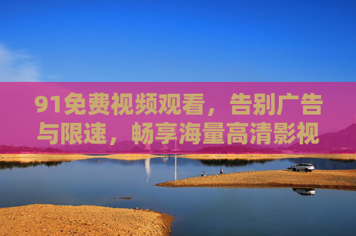 91免费视频观看，告别广告与限速，畅享海量高清影视内容