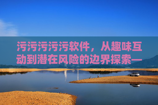 污污污污污软件，从趣味互动到潜在风险的边界探索——解读年轻人热衷的文字游戏背后的多重维度