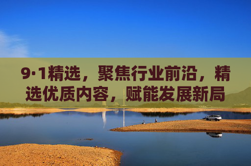 9·1精选，聚焦行业前沿，精选优质内容，赋能发展新局