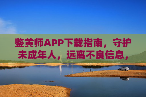 鉴黄师APP下载指南，守护未成年人，远离不良信息，从下载开始