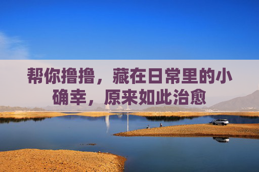 帮你撸撸，藏在日常里的小确幸，原来如此治愈