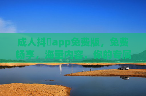 成人抖抈app免费版，免费畅享，海量内容，你的专属娱乐平台