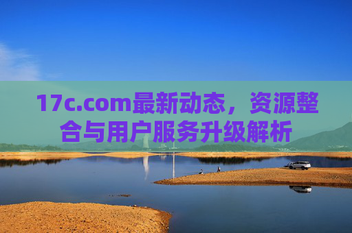 17c.com最新动态，资源整合与用户服务升级解析