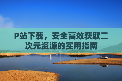 P站下载，安全高效获取二次元资源的实用指南