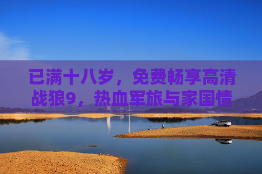 已满十八岁，免费畅享高清战狼9，热血军旅与家国情怀的顶级视听体验