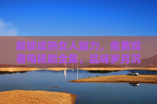 解锁成熟女人魅力，免费观看电视剧全集，品味岁月沉淀的精彩故事