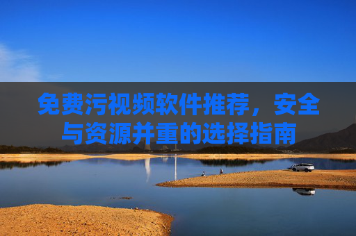 免费污视频软件推荐，安全与资源并重的选择指南