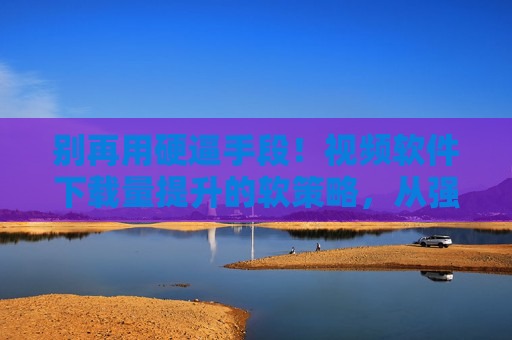 别再用硬逼手段！视频软件下载量提升的软策略，从强迫到吸引的智慧转换